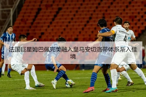法国巨星姆巴佩完美融入皇马安切洛蒂体系渐入佳境